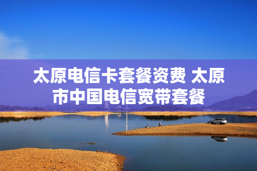 太原电信卡套餐资费 太原市中国电信宽带套餐