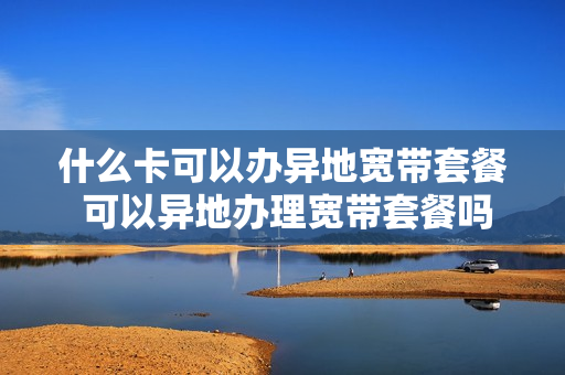 什么卡可以办异地宽带套餐 可以异地办理宽带套餐吗