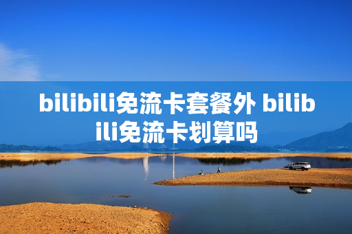 bilibili免流卡套餐外 bilibili免流卡划算吗