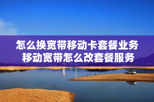 怎么换宽带移动卡套餐业务 移动宽带怎么改套餐服务