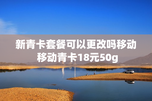 新青卡套餐可以更改吗移动 移动青卡18元50g