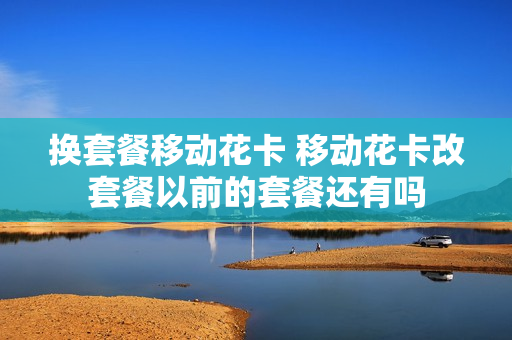 换套餐移动花卡 移动花卡改套餐以前的套餐还有吗