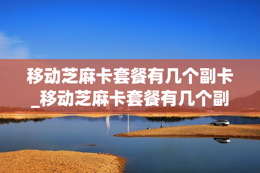 移动芝麻卡套餐有几个副卡_移动芝麻卡套餐有几个副卡可以用