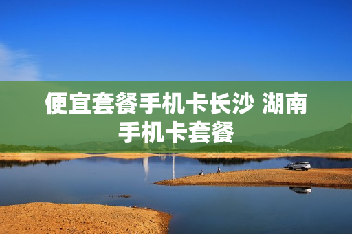 便宜套餐手机卡长沙 湖南手机卡套餐