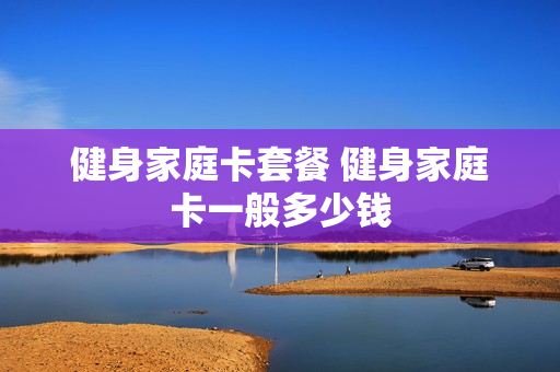 健身家庭卡套餐 健身家庭卡一般多少钱