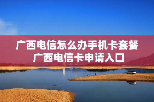 广西电信怎么办手机卡套餐 广西电信卡申请入口