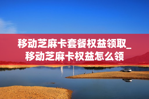 移动芝麻卡套餐权益领取_移动芝麻卡权益怎么领