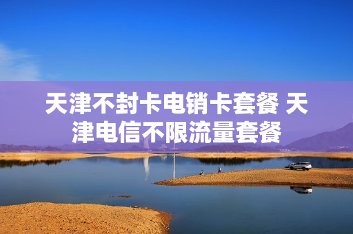 天津不封卡电销卡套餐 天津电信不限流量套餐