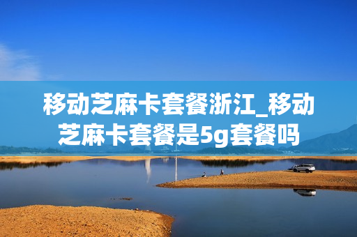 移动芝麻卡套餐浙江_移动芝麻卡套餐是5g套餐吗