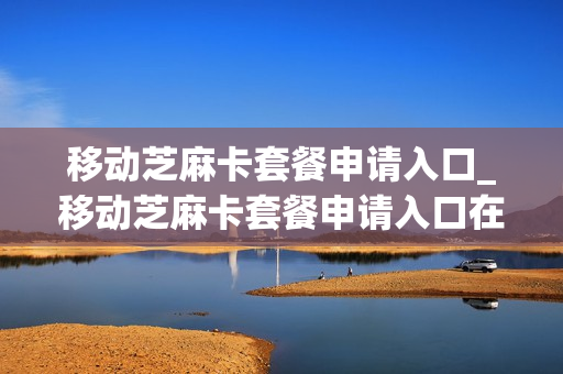 移动芝麻卡套餐申请入口_移动芝麻卡套餐申请入口在哪