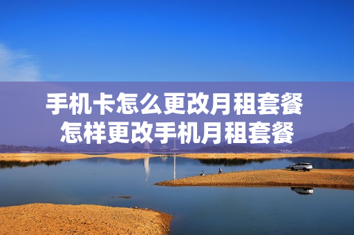 手机卡怎么更改月租套餐 怎样更改手机月租套餐