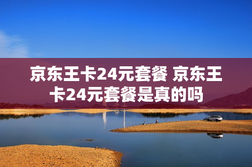 京东王卡24元套餐 京东王卡24元套餐是真的吗