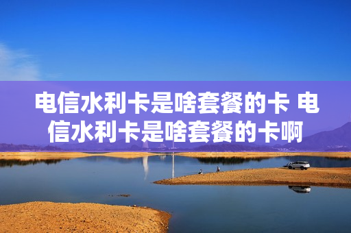 电信水利卡是啥套餐的卡 电信水利卡是啥套餐的卡啊