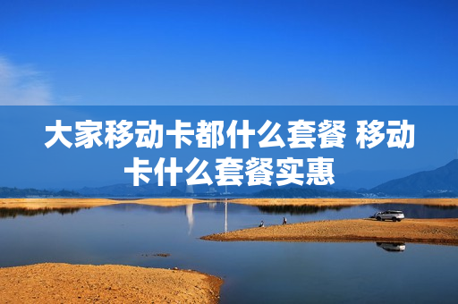 大家移动卡都什么套餐 移动卡什么套餐实惠