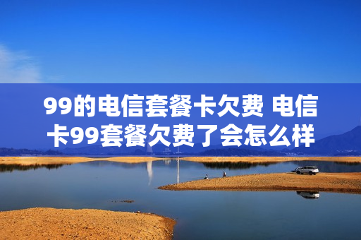 99的电信套餐卡欠费 电信卡99套餐欠费了会怎么样