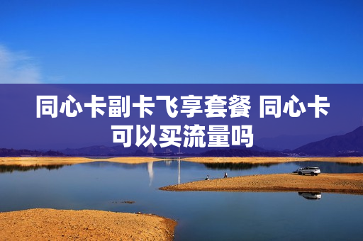 同心卡副卡飞享套餐 同心卡可以买流量吗