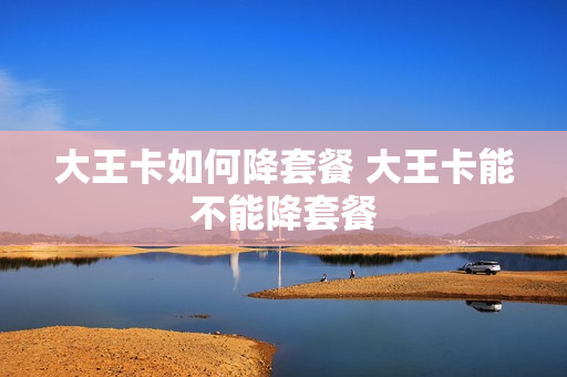 大王卡如何降套餐 大王卡能不能降套餐
