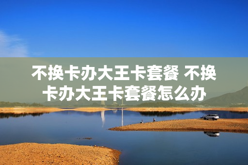 不换卡办大王卡套餐 不换卡办大王卡套餐怎么办