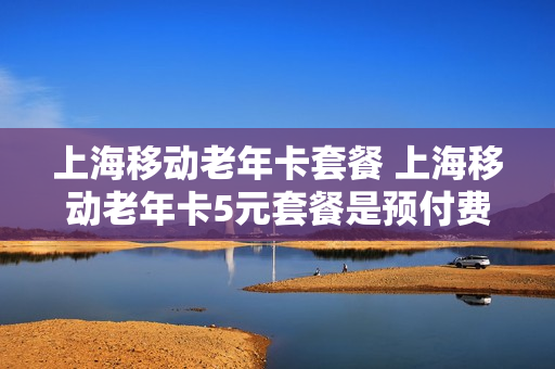 上海移动老年卡套餐 上海移动老年卡5元套餐是预付费的吗