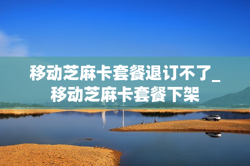 移动芝麻卡套餐退订不了_移动芝麻卡套餐下架