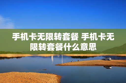 手机卡无限转套餐 手机卡无限转套餐什么意思
