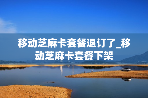 移动芝麻卡套餐退订了_移动芝麻卡套餐下架
