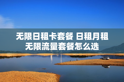 无限日租卡套餐 日租月租无限流量套餐怎么选