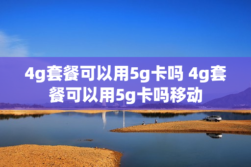 4g套餐可以用5g卡吗 4g套餐可以用5g卡吗移动
