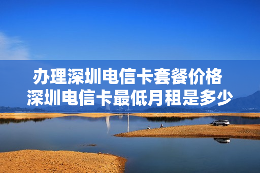办理深圳电信卡套餐价格 深圳电信卡最低月租是多少