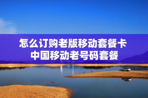 怎么订购老版移动套餐卡 中国移动老号码套餐