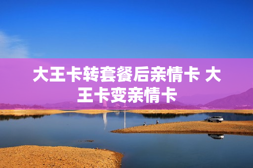大王卡转套餐后亲情卡 大王卡变亲情卡