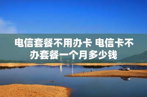 电信套餐不用办卡 电信卡不办套餐一个月多少钱