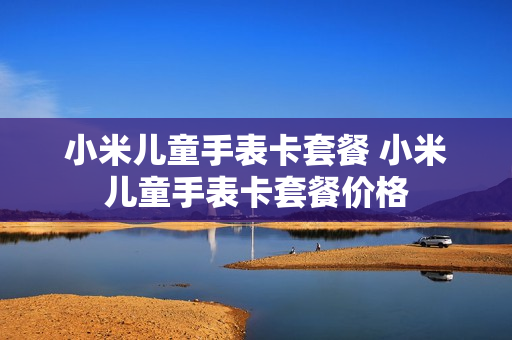 小米儿童手表卡套餐 小米儿童手表卡套餐价格
