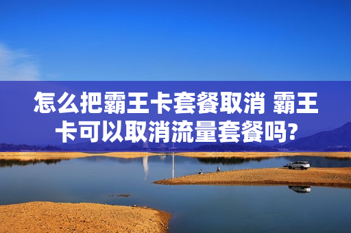 怎么把霸王卡套餐取消 霸王卡可以取消流量套餐吗?