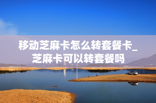 移动芝麻卡怎么转套餐卡_芝麻卡可以转套餐吗