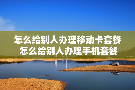怎么给别人办理移动卡套餐 怎么给别人办理手机套餐