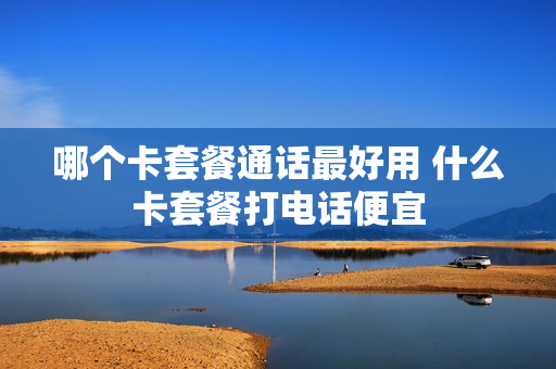 哪个卡套餐通话最好用 什么卡套餐打电话便宜