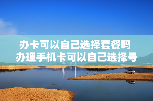 办卡可以自己选择套餐吗 办理手机卡可以自己选择号码吗