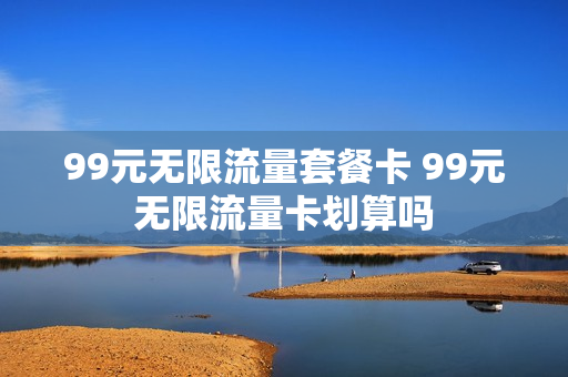 99元无限流量套餐卡 99元无限流量卡划算吗
