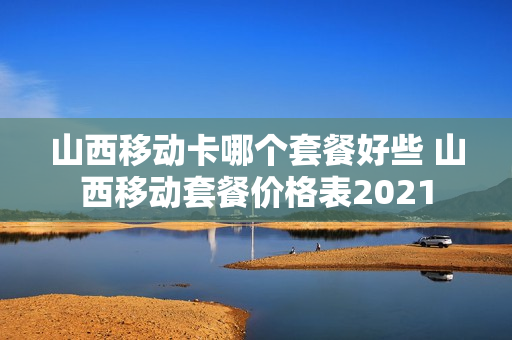 山西移动卡哪个套餐好些 山西移动套餐价格表2021