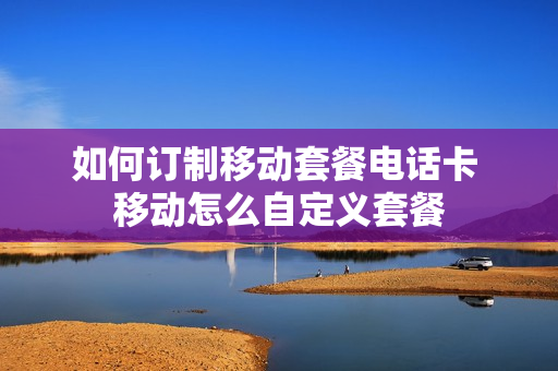 如何订制移动套餐电话卡 移动怎么自定义套餐
