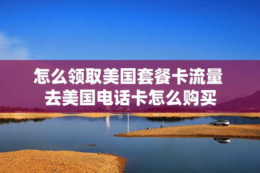 怎么领取美国套餐卡流量 去美国电话卡怎么购买