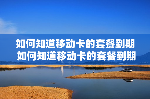 如何知道移动卡的套餐到期 如何知道移动卡的套餐到期时间