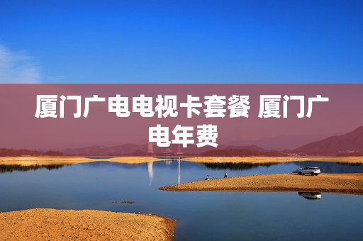 厦门广电电视卡套餐 厦门广电年费