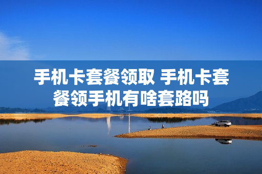 手机卡套餐领取 手机卡套餐领手机有啥套路吗
