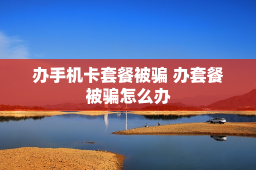 办手机卡套餐被骗 办套餐被骗怎么办