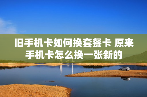旧手机卡如何换套餐卡 原来手机卡怎么换一张新的