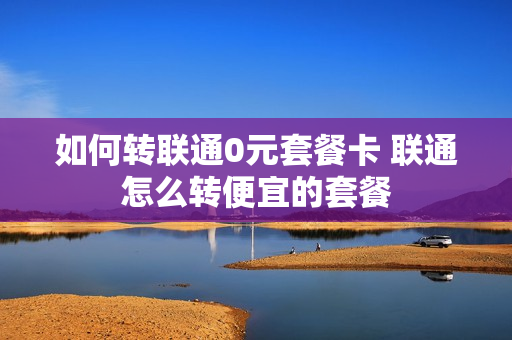 如何转联通0元套餐卡 联通怎么转便宜的套餐