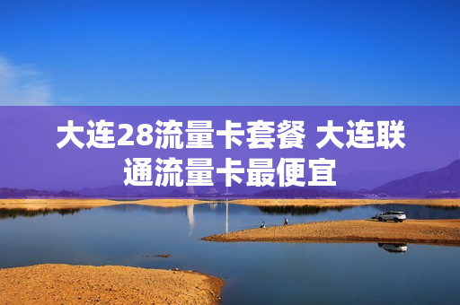 大连28流量卡套餐 大连联通流量卡最便宜