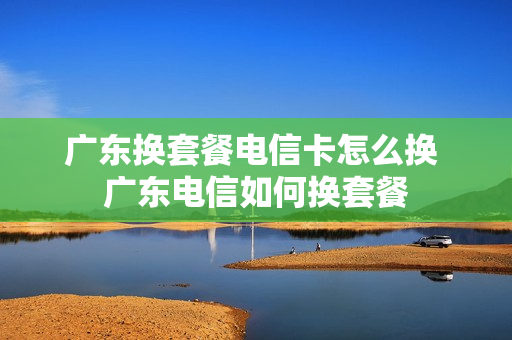 广东换套餐电信卡怎么换 广东电信如何换套餐